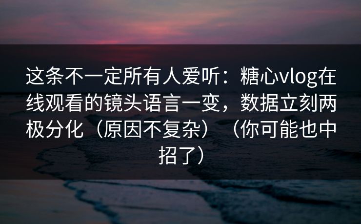 这条不一定所有人爱听：糖心vlog在线观看的镜头语言一变，数据立刻两极分化（原因不复杂）（你可能也中招了）