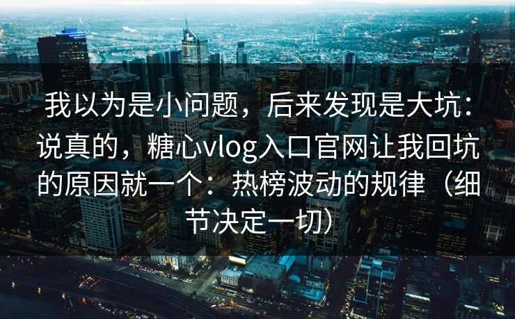 我以为是小问题，后来发现是大坑：说真的，糖心vlog入口官网让我回坑的原因就一个：热榜波动的规律（细节决定一切）