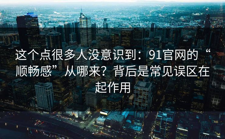 这个点很多人没意识到：91官网的“顺畅感”从哪来？背后是常见误区在起作用