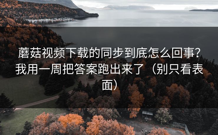 蘑菇视频下载的同步到底怎么回事？我用一周把答案跑出来了（别只看表面）