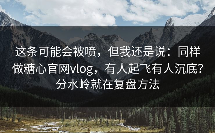 这条可能会被喷,但我还是说:同样做糖心官网vlog,有人起飞有人沉底?分水岭就在复盘方法 这条可能会被喷,但我还是说:同样做糖心官网vlog,有人起飞有人沉底?分水岭就在复盘方法