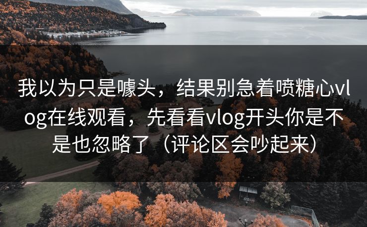 我以为只是噱头，结果别急着喷糖心vlog在线观看，先看看vlog开头你是不是也忽略了（评论区会吵起来）