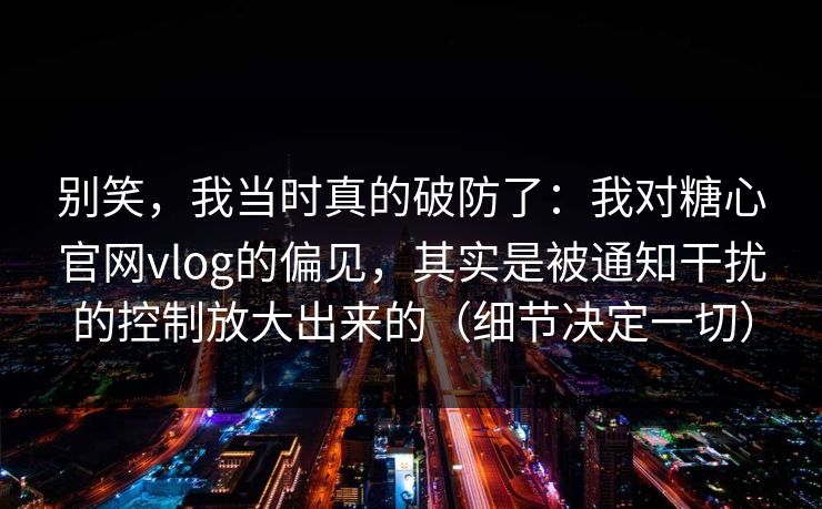 别笑，我当时真的破防了：我对糖心官网vlog的偏见，其实是被通知干扰的控制放大出来的（细节决定一切）