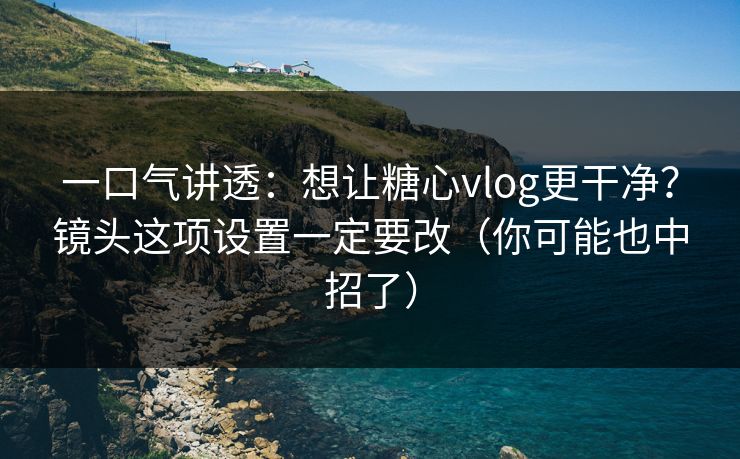 一口气讲透：想让糖心vlog更干净？镜头这项设置一定要改（你可能也中招了）