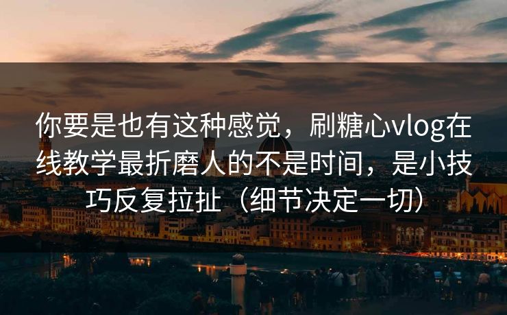 你要是也有这种感觉，刷糖心vlog在线教学最折磨人的不是时间，是小技巧反复拉扯（细节决定一切）