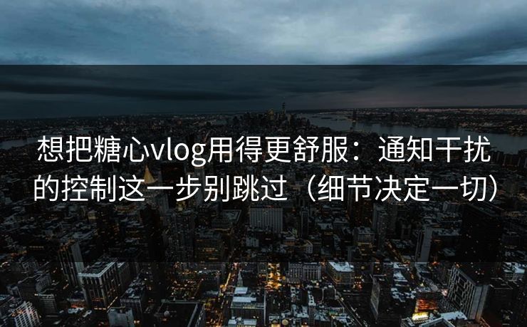 想把糖心vlog用得更舒服：通知干扰的控制这一步别跳过（细节决定一切）