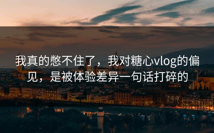 我真的憋不住了，我对糖心vlog的偏见，是被体验差异一句话打碎的