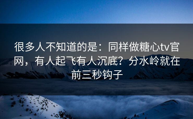 很多人不知道的是:同样做糖心tv官网,有人起飞有人沉底?分水岭就在前三秒钩子
