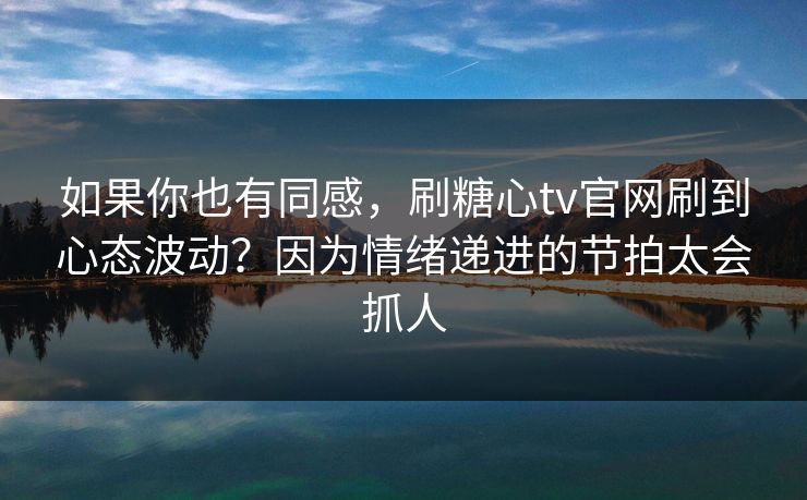 如果你也有同感，刷糖心tv官网刷到心态波动？因为情绪递进的节拍太会抓人