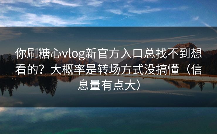 你刷糖心vlog新官方入口总找不到想看的？大概率是转场方式没搞懂（信息量有点大）