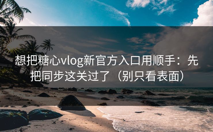 想把糖心vlog新官方入口用顺手：先把同步这关过了（别只看表面）