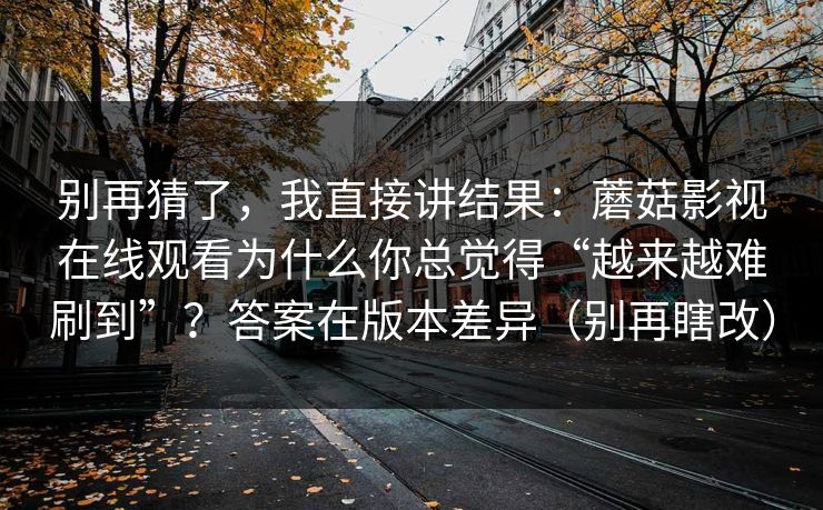 别再猜了，我直接讲结果：蘑菇影视在线观看为什么你总觉得“越来越难刷到”？答案在版本差异（别再瞎改）