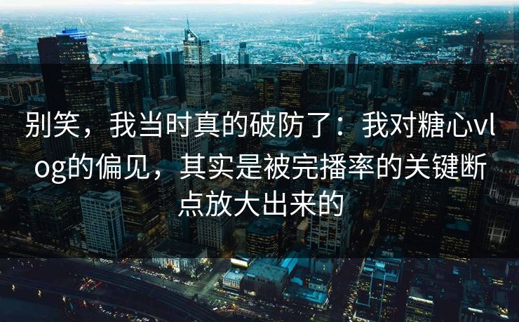别笑，我当时真的破防了：我对糖心vlog的偏见，其实是被完播率的关键断点放大出来的