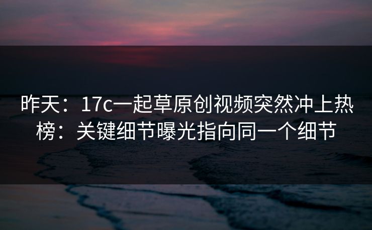 昨天：17c一起草原创视频突然冲上热榜：关键细节曝光指向同一个细节