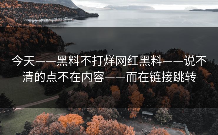 今天——黑料不打烊网红黑料——说不清的点不在内容——而在链接跳转