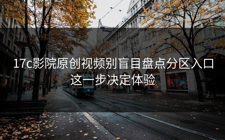 17c影院原创视频别盲目盘点分区入口这一步决定体验