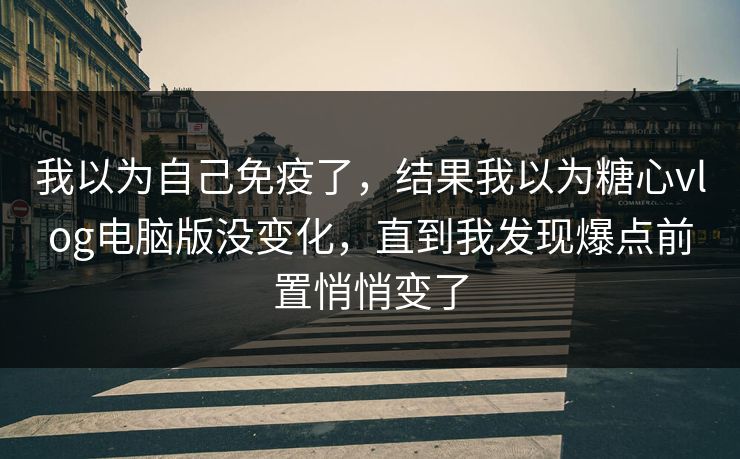 我以为自己免疫了，结果我以为糖心vlog电脑版没变化，直到我发现爆点前置悄悄变了