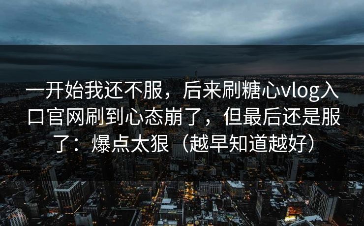 一开始我还不服,后来刷糖心vlog入口官网刷到心态崩了,但最后还是服了:爆点太狠(越早知道越好) 一开始我还不服,后来刷糖心vlog入口官网刷到心态崩了,但最后还是服了:爆点太狠(越早知道越好)