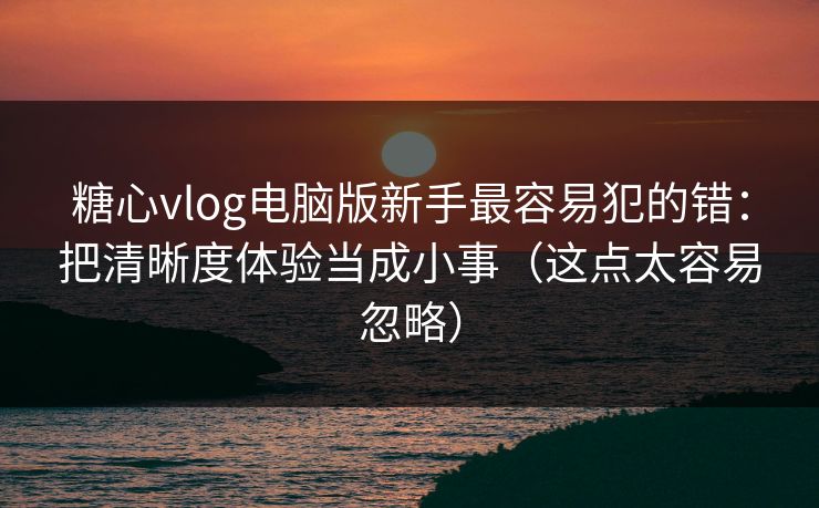 糖心vlog电脑版新手最容易犯的错：把清晰度体验当成小事（这点太容易忽略）