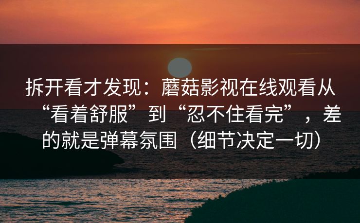 拆开看才发现：蘑菇影视在线观看从“看着舒服”到“忍不住看完”，差的就是弹幕氛围（细节决定一切）