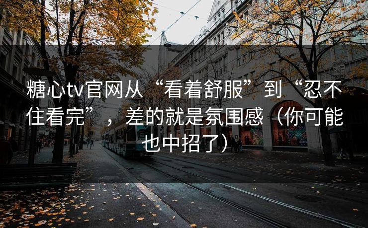 糖心tv官网从“看着舒服”到“忍不住看完”，差的就是氛围感（你可能也中招了）
