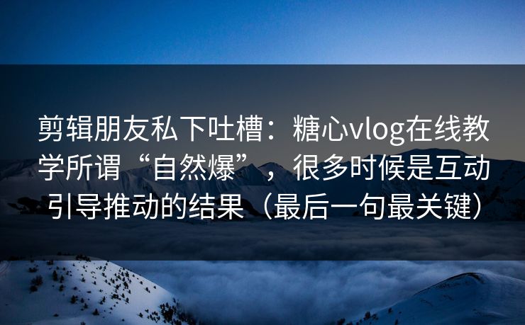 剪辑朋友私下吐槽：糖心vlog在线教学所谓“自然爆”，很多时候是互动引导推动的结果（最后一句最关键）