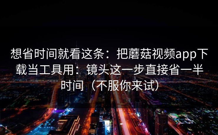 想省时间就看这条：把蘑菇视频app下载当工具用：镜头这一步直接省一半时间（不服你来试）