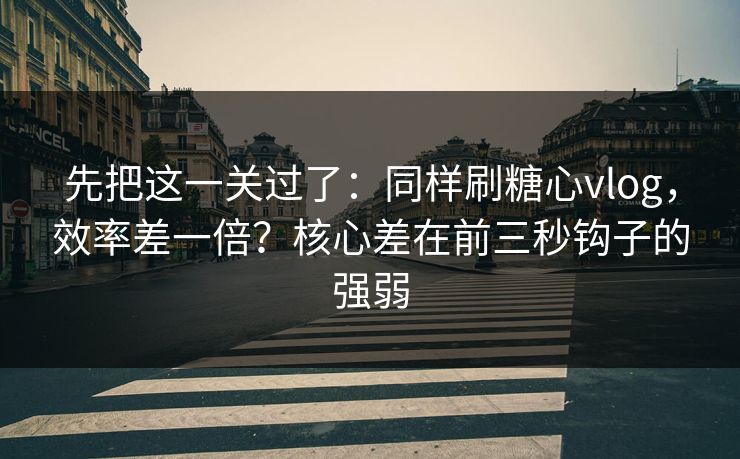 先把这一关过了：同样刷糖心vlog，效率差一倍？核心差在前三秒钩子的强弱
