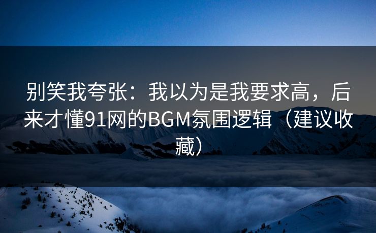 别笑我夸张：我以为是我要求高，后来才懂91网的BGM氛围逻辑（建议收藏）