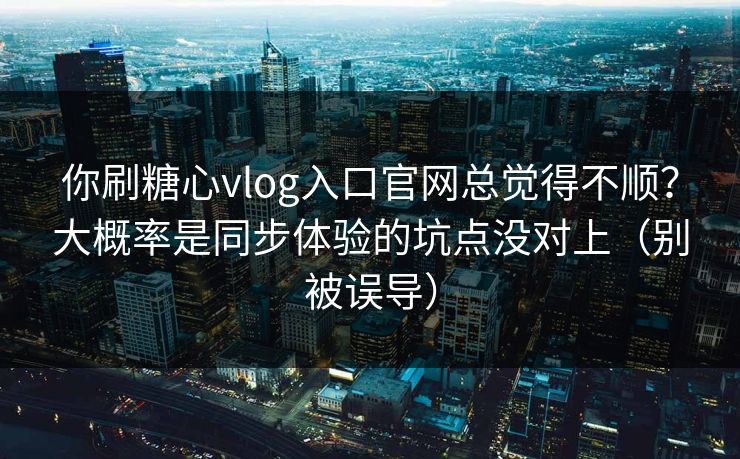 你刷糖心vlog入口官网总觉得不顺？大概率是同步体验的坑点没对上（别被误导）