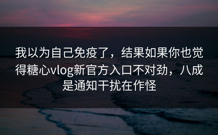 我以为自己免疫了，结果如果你也觉得糖心vlog新官方入口不对劲，八成是通知干扰在作怪