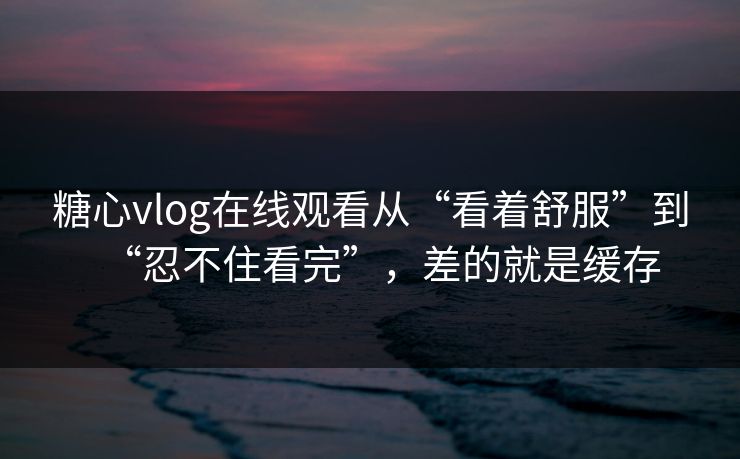 糖心vlog在线观看从“看着舒服”到“忍不住看完”，差的就是缓存