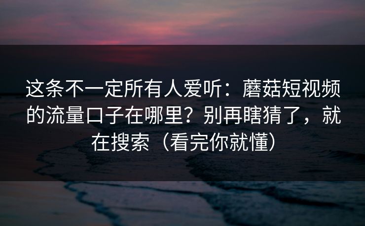 这条不一定所有人爱听：蘑菇短视频的流量口子在哪里？别再瞎猜了，就在搜索（看完你就懂）