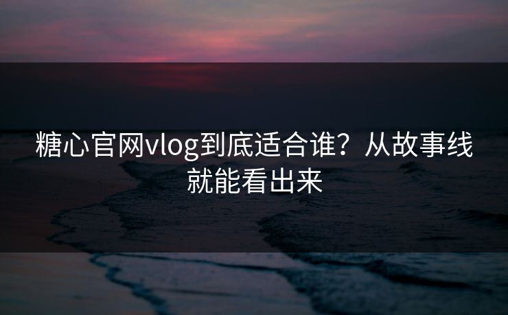 糖心官网vlog到底适合谁？从故事线就能看出来