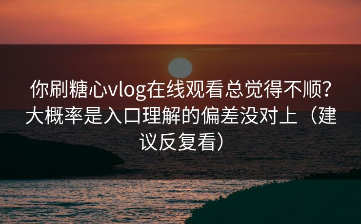 你刷糖心vlog在线观看总觉得不顺？大概率是入口理解的偏差没对上（建议反复看）