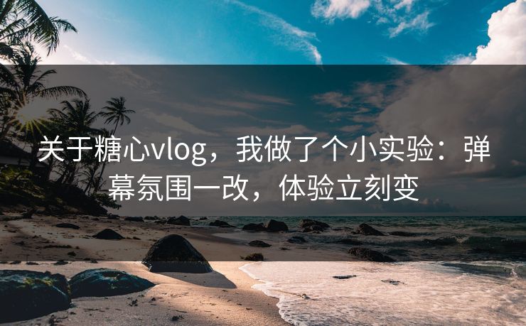 关于糖心vlog，我做了个小实验：弹幕氛围一改，体验立刻变