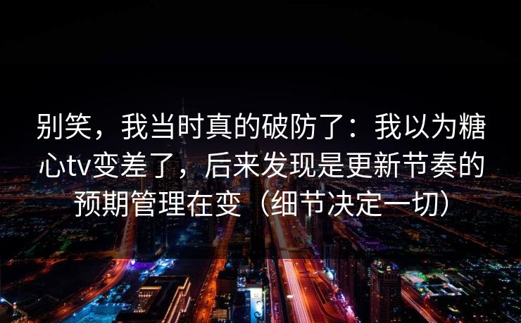 别笑，我当时真的破防了：我以为糖心tv变差了，后来发现是更新节奏的预期管理在变（细节决定一切）