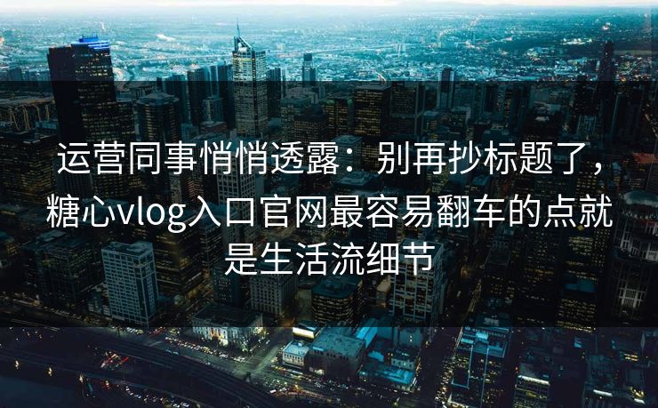 运营同事悄悄透露：别再抄标题了，糖心vlog入口官网最容易翻车的点就是生活流细节