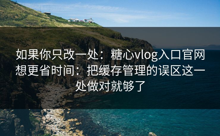 如果你只改一处：糖心vlog入口官网想更省时间：把缓存管理的误区这一处做对就够了