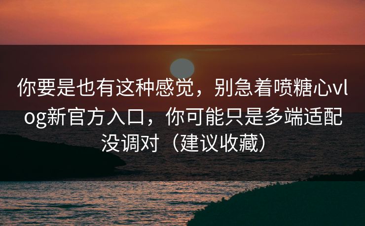 你要是也有这种感觉，别急着喷糖心vlog新官方入口，你可能只是多端适配没调对（建议收藏）