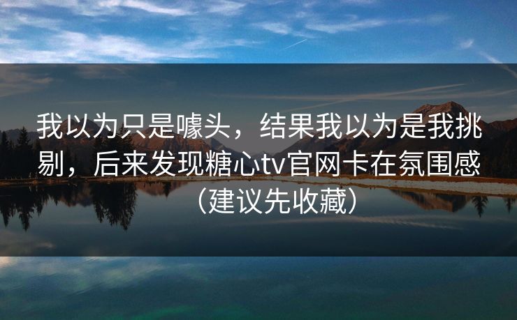 我以为只是噱头，结果我以为是我挑剔，后来发现糖心tv官网卡在氛围感（建议先收藏）