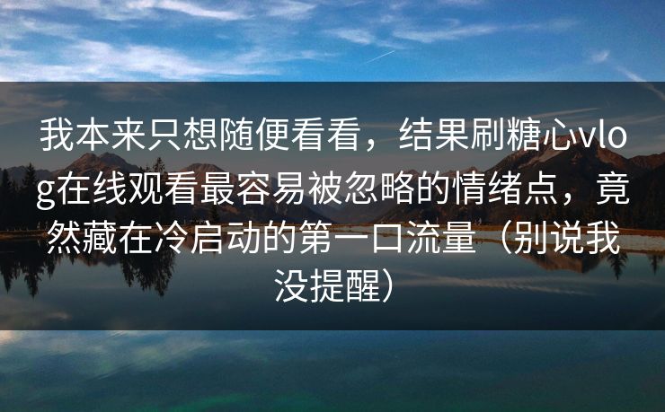我本来只想随便看看,结果刷糖心vlog在线观看最容易被忽略的情绪点,竟然藏在冷启动的第一口流量(别说我没提醒) 我本来只想随便看看,结果刷糖心vlog在线观看最容易被忽略的情绪点,竟然藏在冷启动的第一口流量(别说我没提醒)