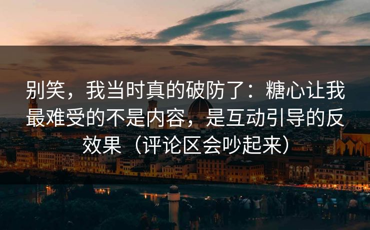 别笑，我当时真的破防了：糖心让我最难受的不是内容，是互动引导的反效果（评论区会吵起来）