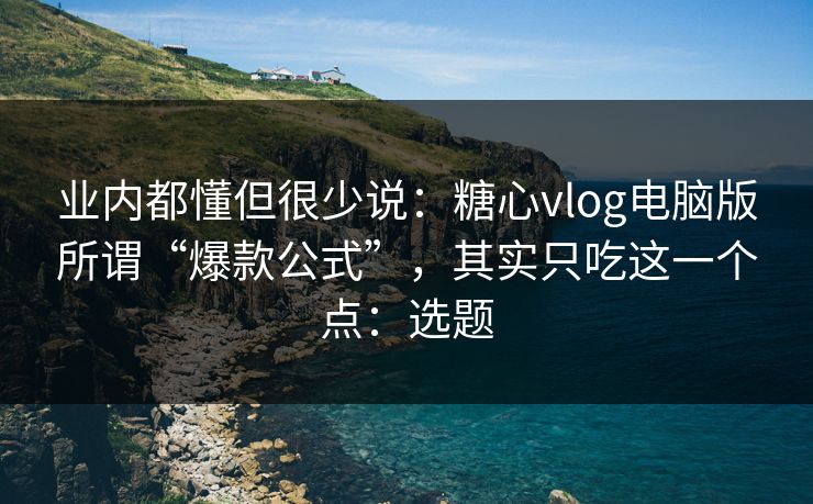 业内都懂但很少说：糖心vlog电脑版所谓“爆款公式”，其实只吃这一个点：选题