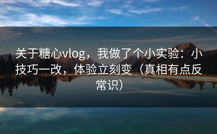 关于糖心vlog，我做了个小实验：小技巧一改，体验立刻变（真相有点反常识）