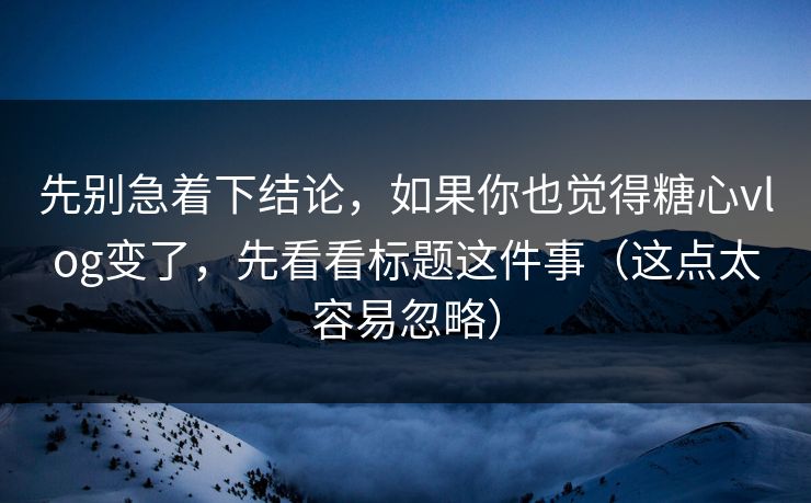 先别急着下结论，如果你也觉得糖心vlog变了，先看看标题这件事（这点太容易忽略）