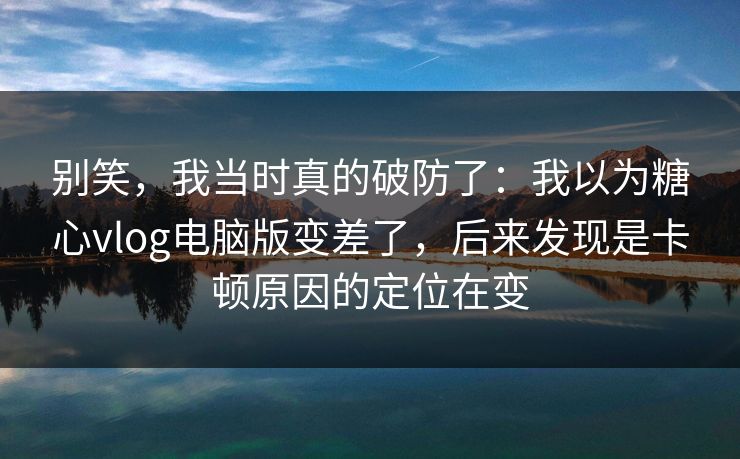 别笑,我当时真的破防了:我以为糖心vlog电脑版变差了,后来发现是卡顿原因的定位在变 别笑,我当时真的破防了:我以为糖心vlog电脑版变差了,后来发现是卡顿原因的定位在变