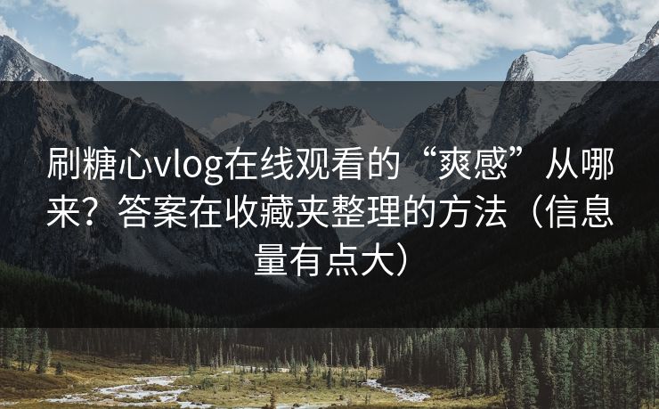 刷糖心vlog在线观看的“爽感”从哪来？答案在收藏夹整理的方法（信息量有点大）