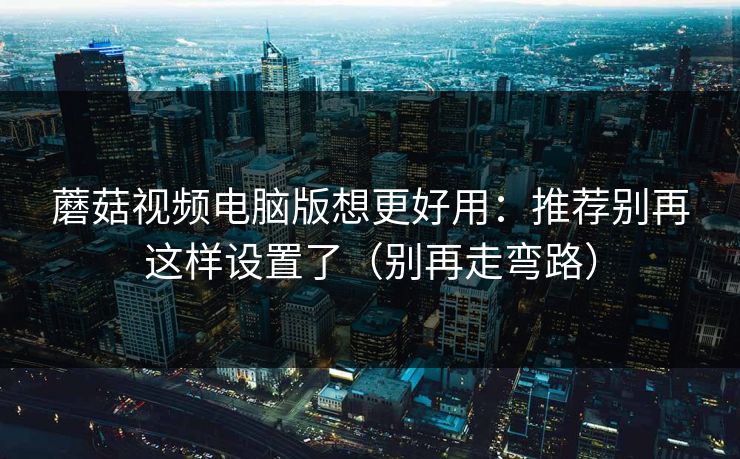 蘑菇视频电脑版想更好用：推荐别再这样设置了（别再走弯路）