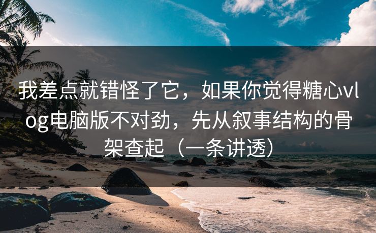 我差点就错怪了它，如果你觉得糖心vlog电脑版不对劲，先从叙事结构的骨架查起（一条讲透）